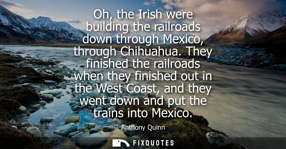 Oh, the Irish were building the railroads down through Mexico, through Chihuahua. They finished the railroads when they 