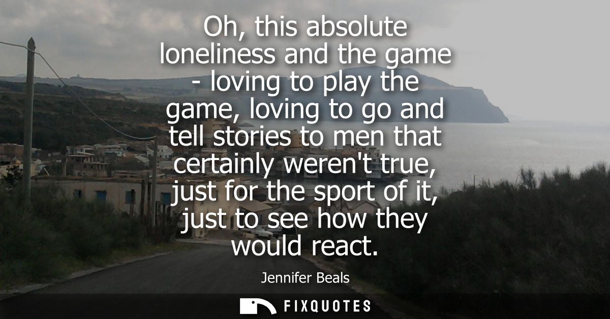 Oh, this absolute loneliness and the game - loving to play the game, loving to go and tell stories to men that certainly