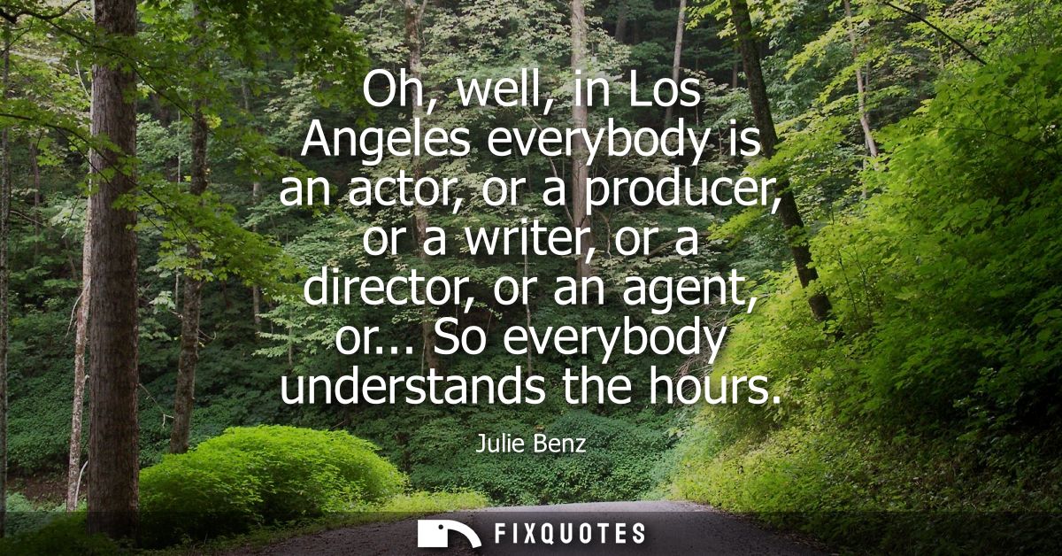 Oh, well, in Los Angeles everybody is an actor, or a producer, or a writer, or a director, or an agent, or... So everybo