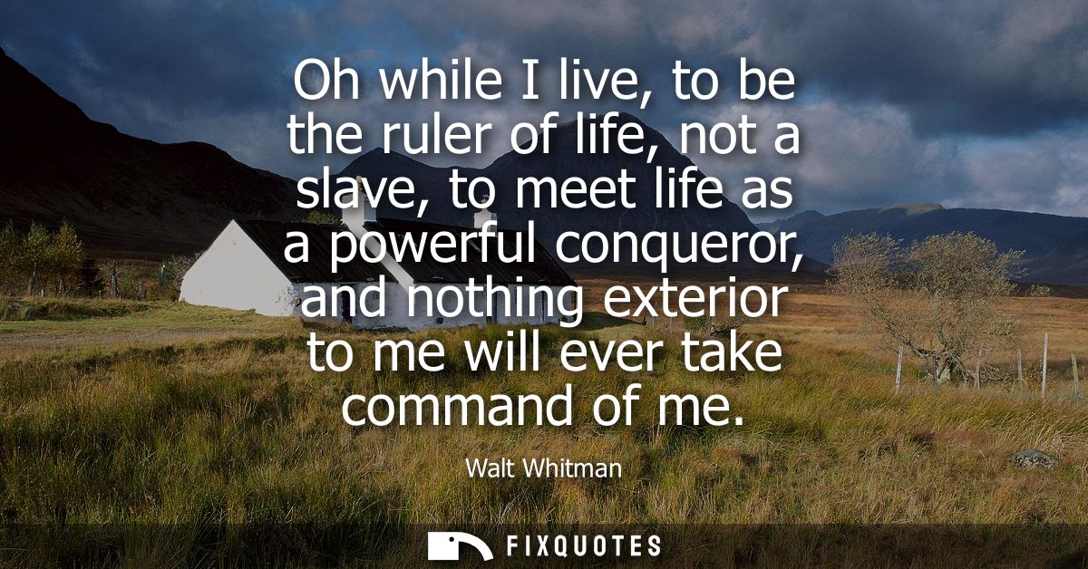 Oh while I live, to be the ruler of life, not a slave, to meet life as a powerful conqueror, and nothing exterior to me 