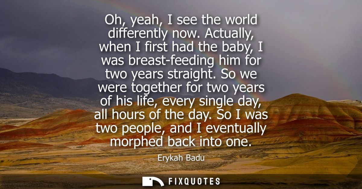Oh, yeah, I see the world differently now. Actually, when I first had the baby, I was breast-feeding him for two years s