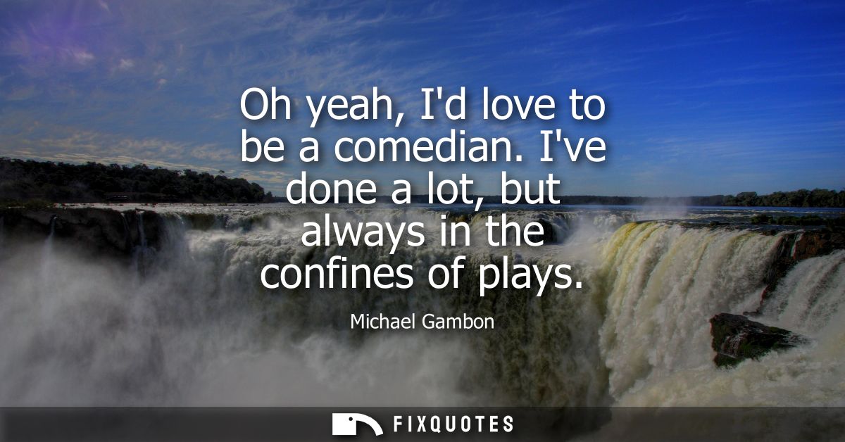 Oh yeah, Id love to be a comedian. Ive done a lot, but always in the confines of plays