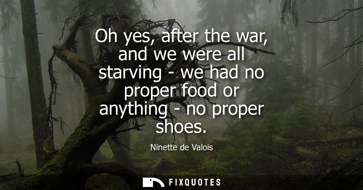 Oh yes, after the war, and we were all starving - we had no proper food or anything - no proper shoes