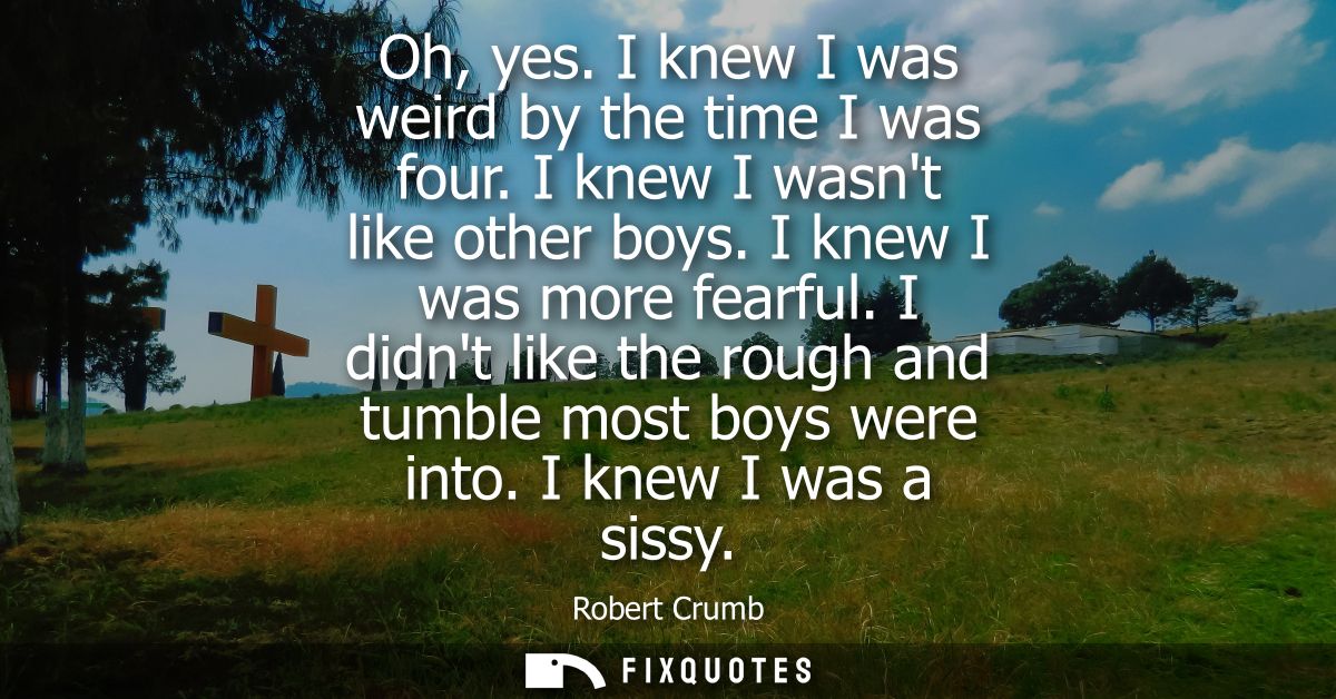 Oh, yes. I knew I was weird by the time I was four. I knew I wasnt like other boys. I knew I was more fearful.