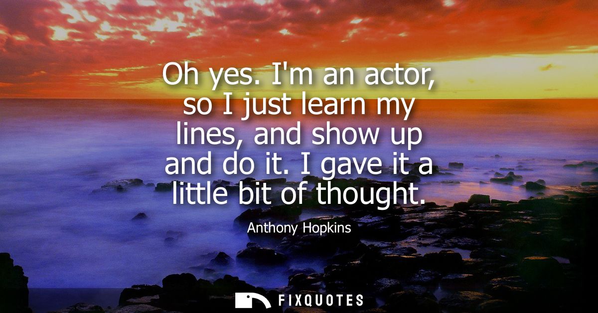 Oh yes. Im an actor, so I just learn my lines, and show up and do it. I gave it a little bit of thought