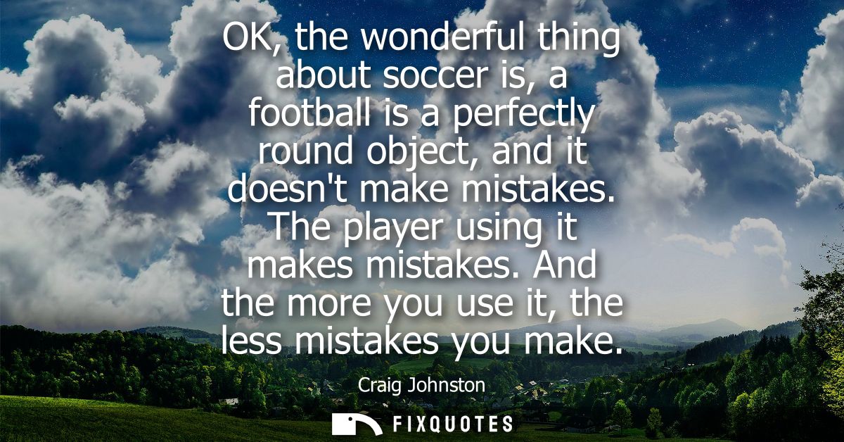 OK, the wonderful thing about soccer is, a football is a perfectly round object, and it doesnt make mistakes. The player