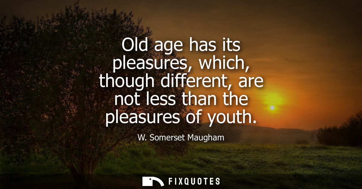 Old age has its pleasures, which, though different, are not less than the pleasures of youth