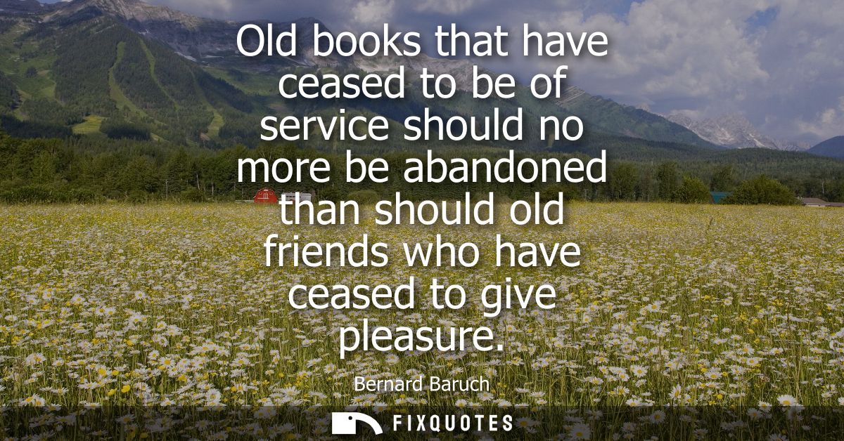 Old books that have ceased to be of service should no more be abandoned than should old friends who have ceased to give 