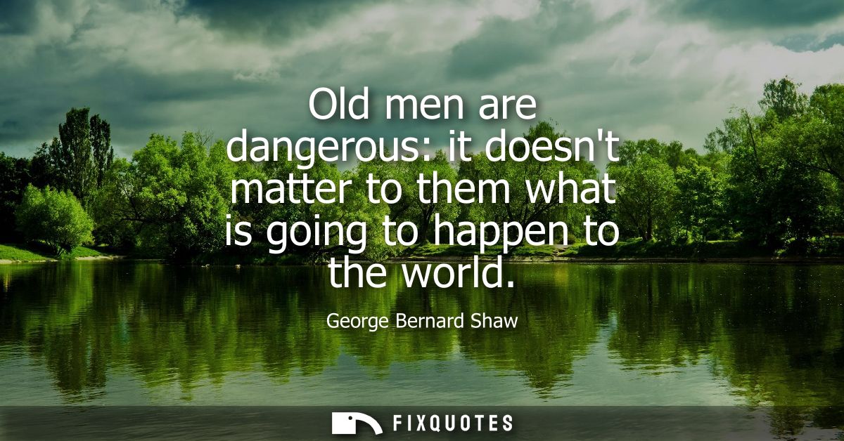 Old men are dangerous: it doesnt matter to them what is going to happen to the world