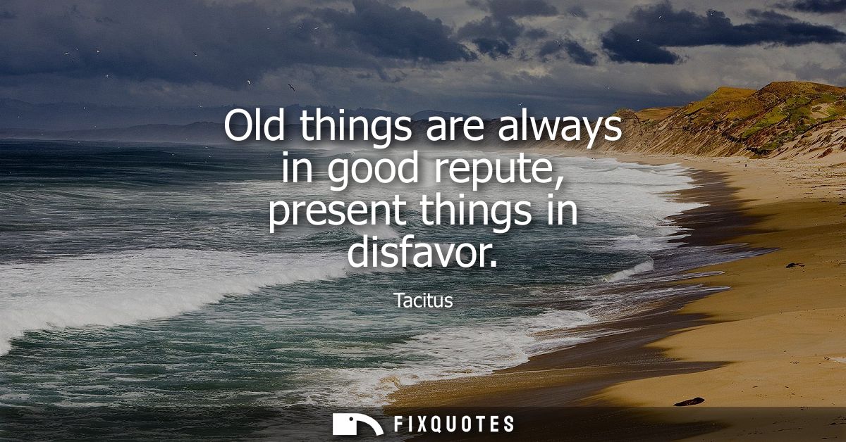 Old things are always in good repute, present things in disfavor