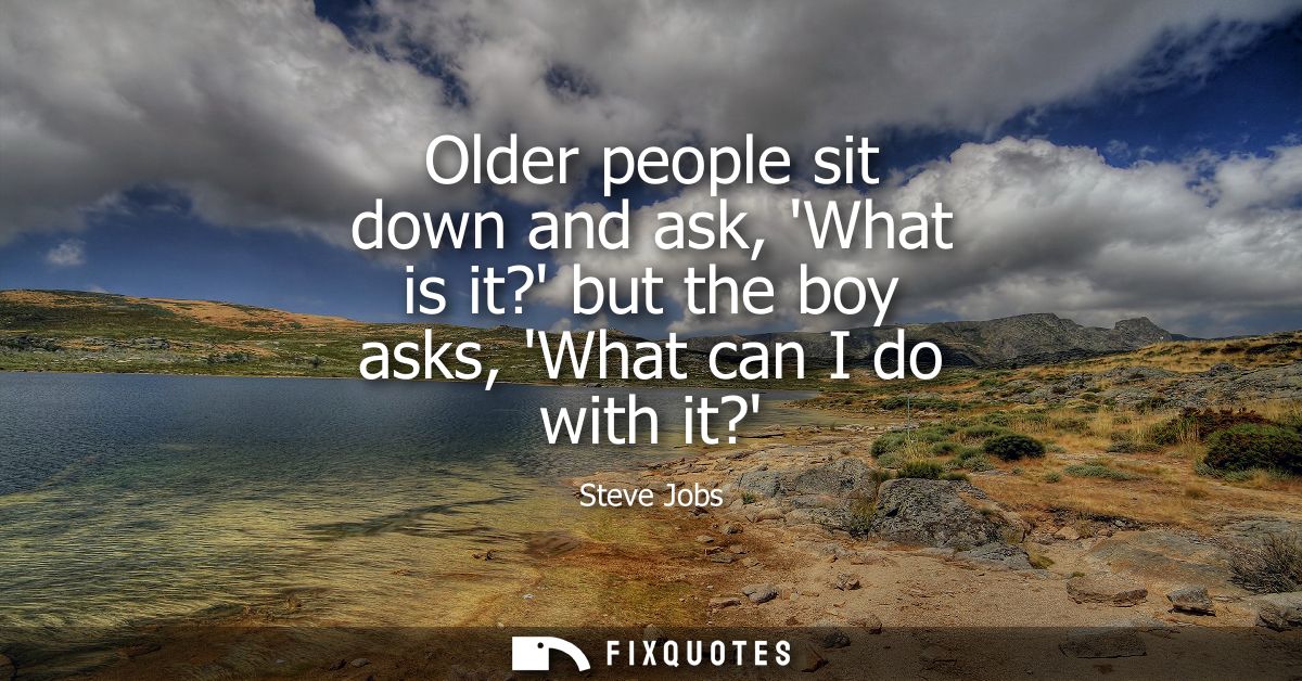 Older people sit down and ask, What is it? but the boy asks, What can I do with it?