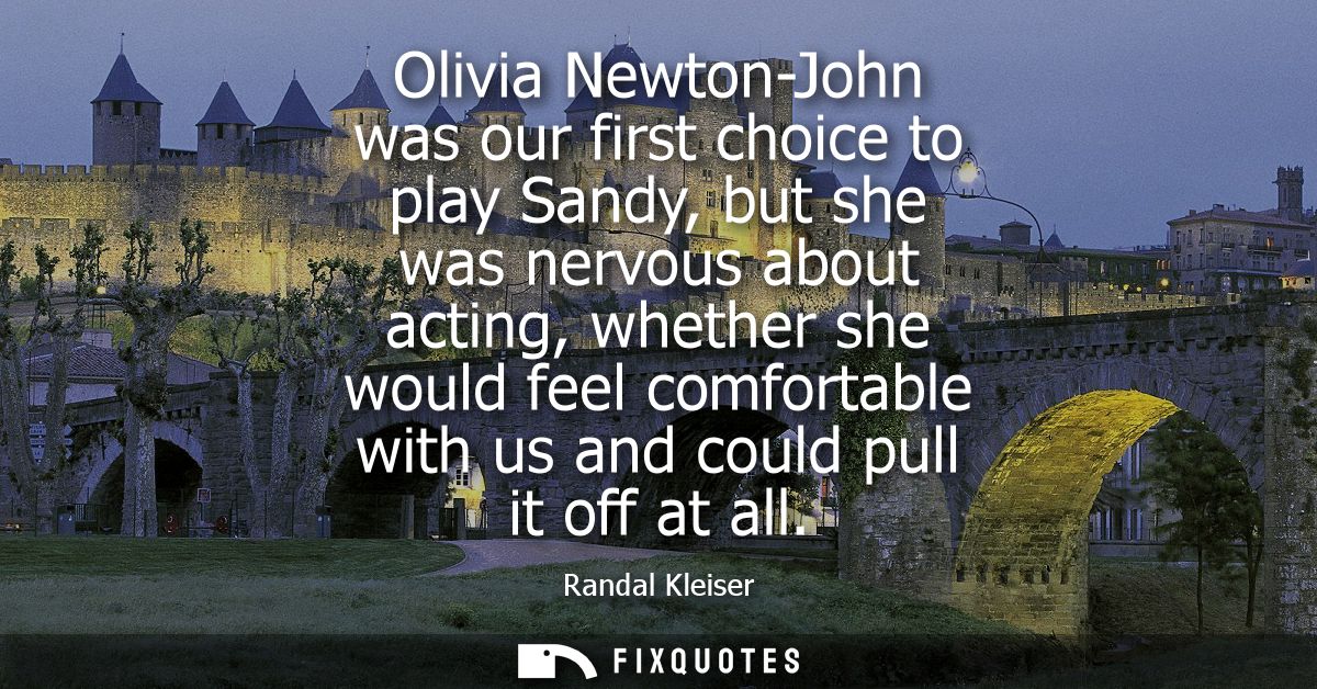 Olivia Newton-John was our first choice to play Sandy, but she was nervous about acting, whether she would feel comforta
