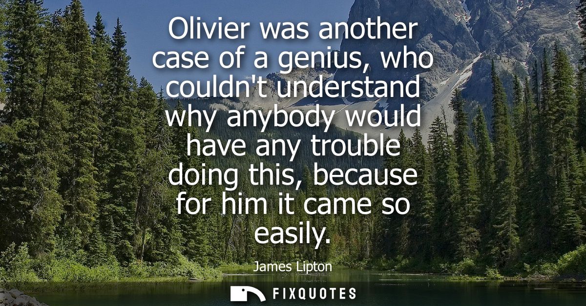 Olivier was another case of a genius, who couldnt understand why anybody would have any trouble doing this, because for 