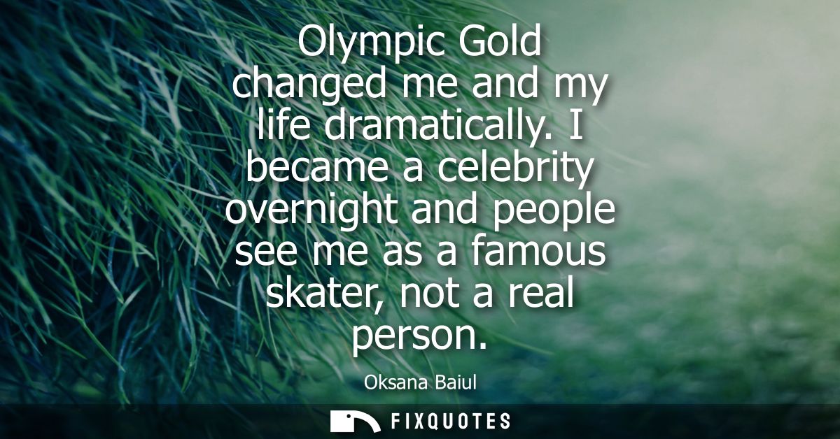 Olympic Gold changed me and my life dramatically. I became a celebrity overnight and people see me as a famous skater, n