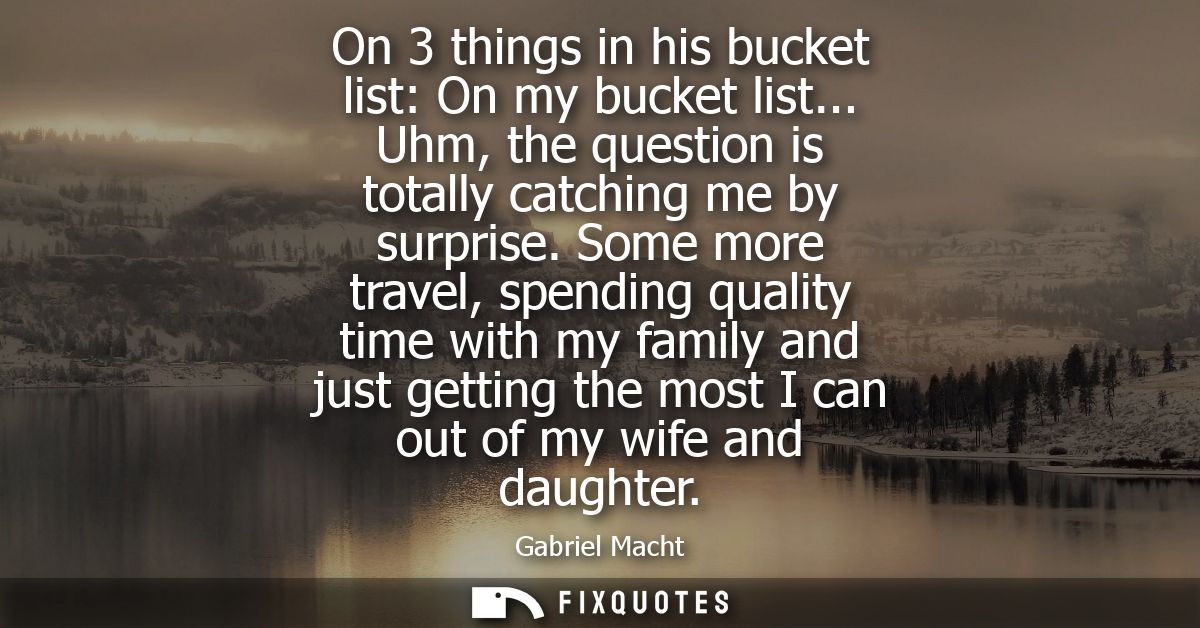 On 3 things in his bucket list: On my bucket list... Uhm, the question is totally catching me by surprise.