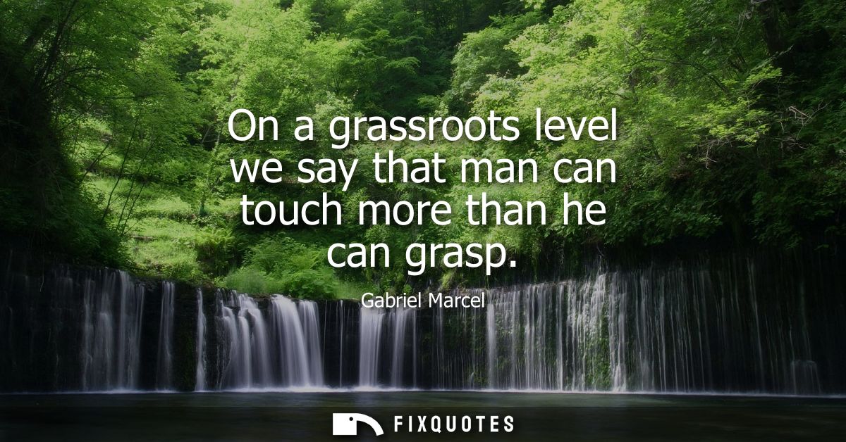On a grassroots level we say that man can touch more than he can grasp