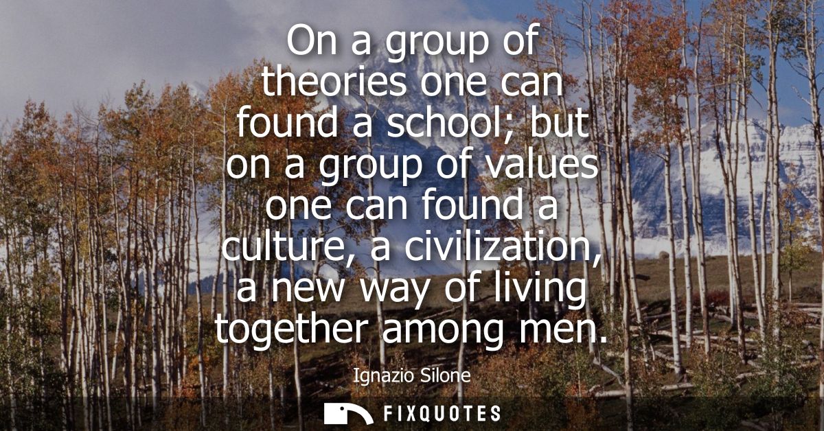 On a group of theories one can found a school but on a group of values one can found a culture, a civilization, a new wa