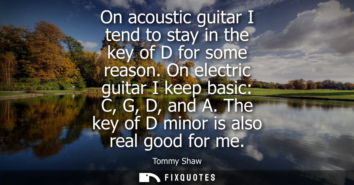 On acoustic guitar I tend to stay in the key of D for some reason. On electric guitar I keep basic: C, G, D, and A. The 
