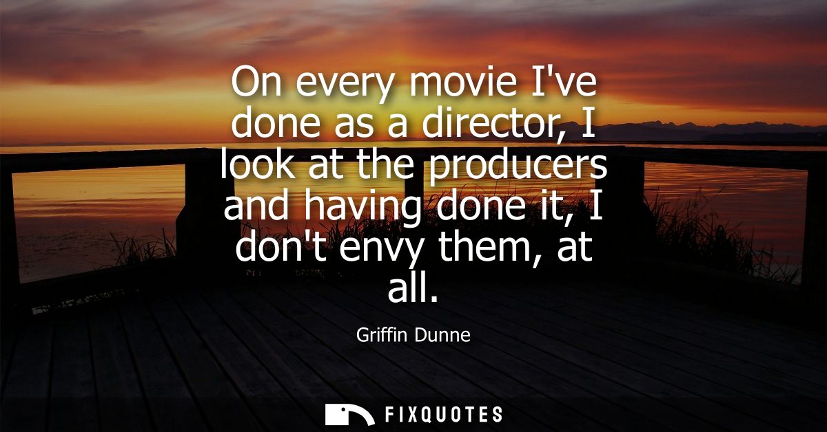 On every movie Ive done as a director, I look at the producers and having done it, I dont envy them, at all