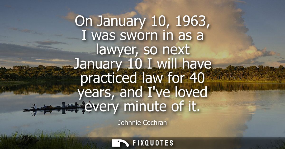 On January 10, 1963, I was sworn in as a lawyer, so next January 10 I will have practiced law for 40 years, and Ive love
