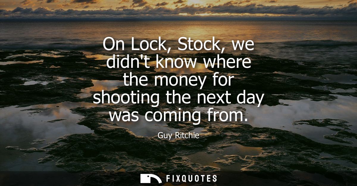 On Lock, Stock, we didnt know where the money for shooting the next day was coming from