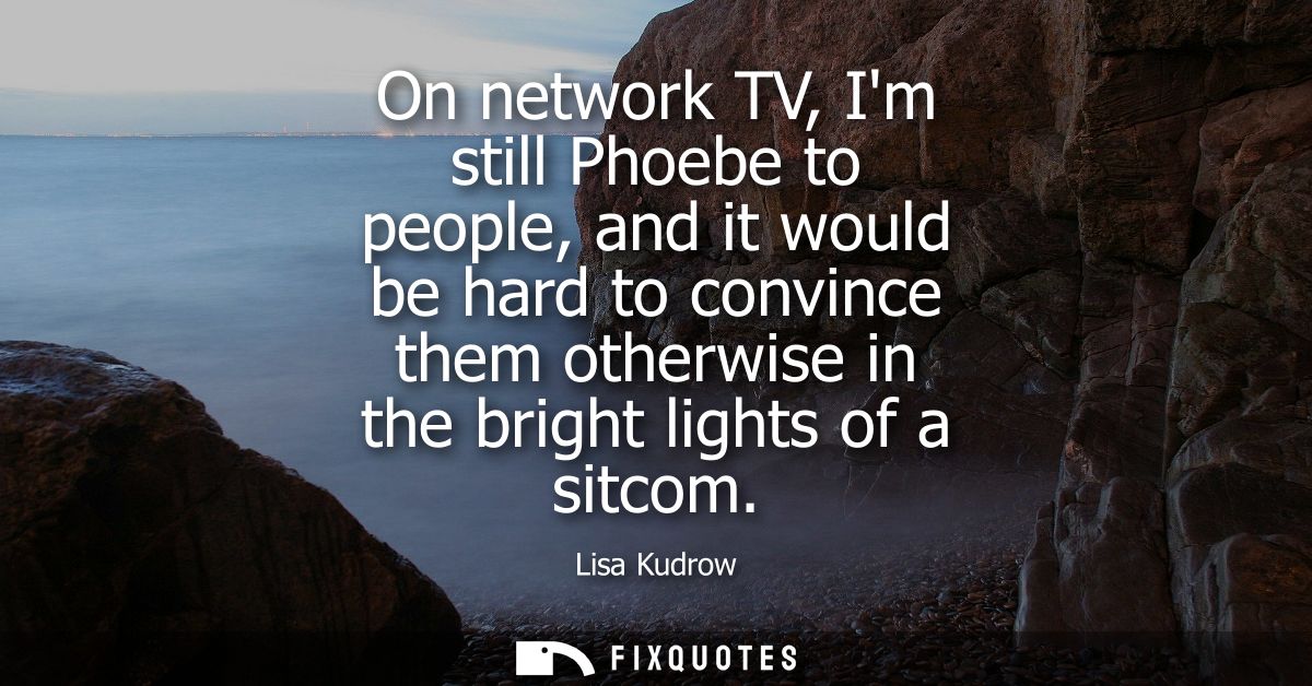 On network TV, Im still Phoebe to people, and it would be hard to convince them otherwise in the bright lights of a sitc