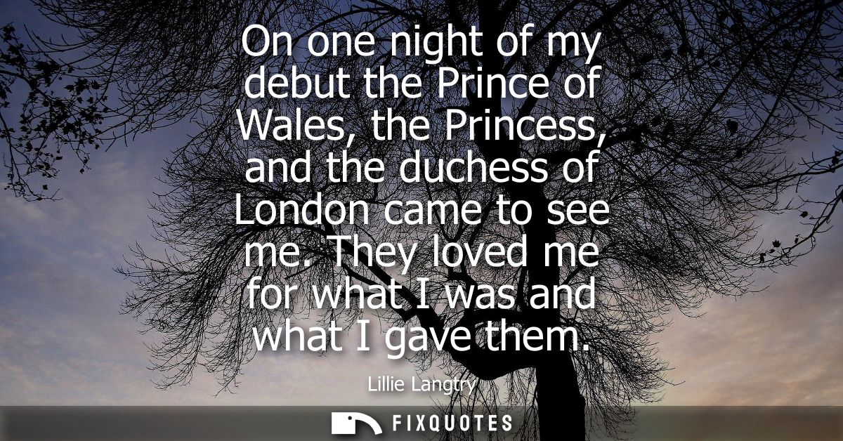 On one night of my debut the Prince of Wales, the Princess, and the duchess of London came to see me. They loved me for 