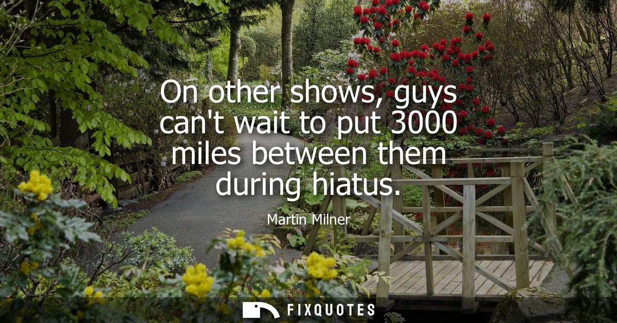 On other shows, guys cant wait to put 3000 miles between them during hiatus
