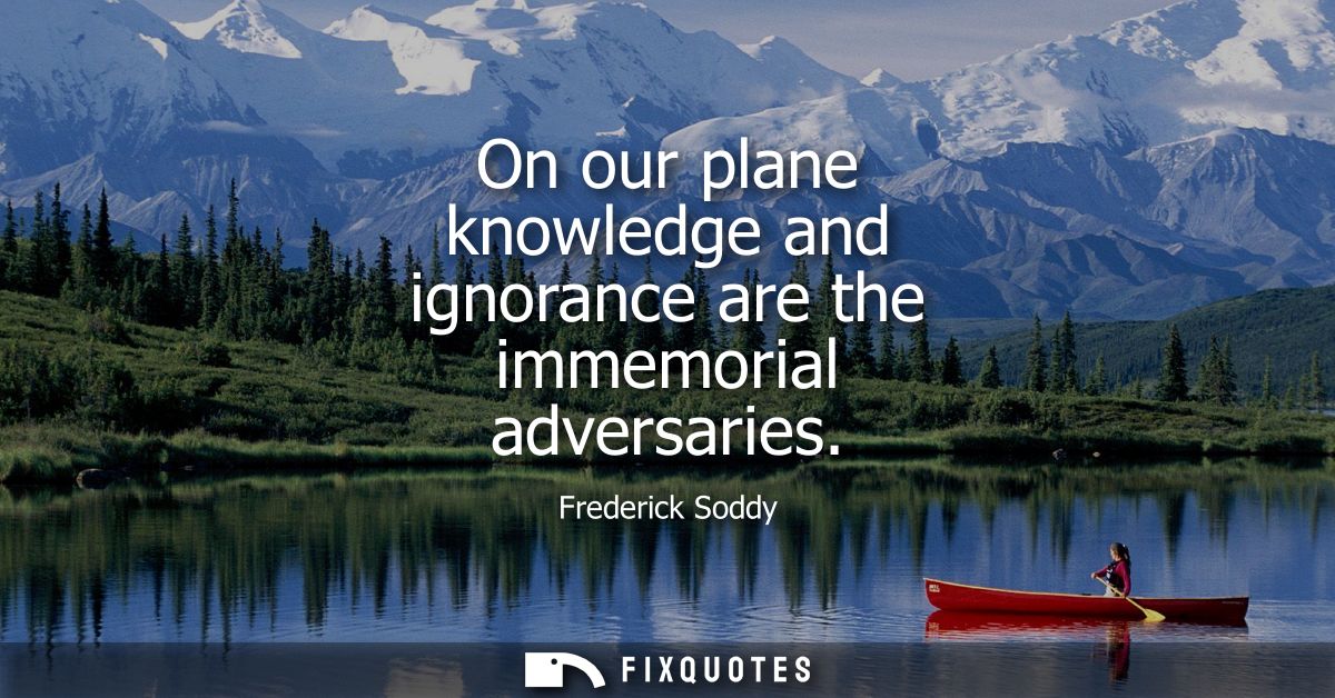 On our plane knowledge and ignorance are the immemorial adversaries