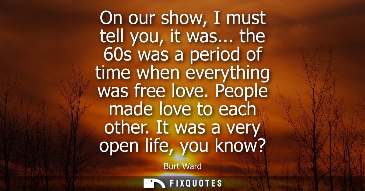 On our show, I must tell you, it was... the 60s was a period of time when everything was free love. People made love to 