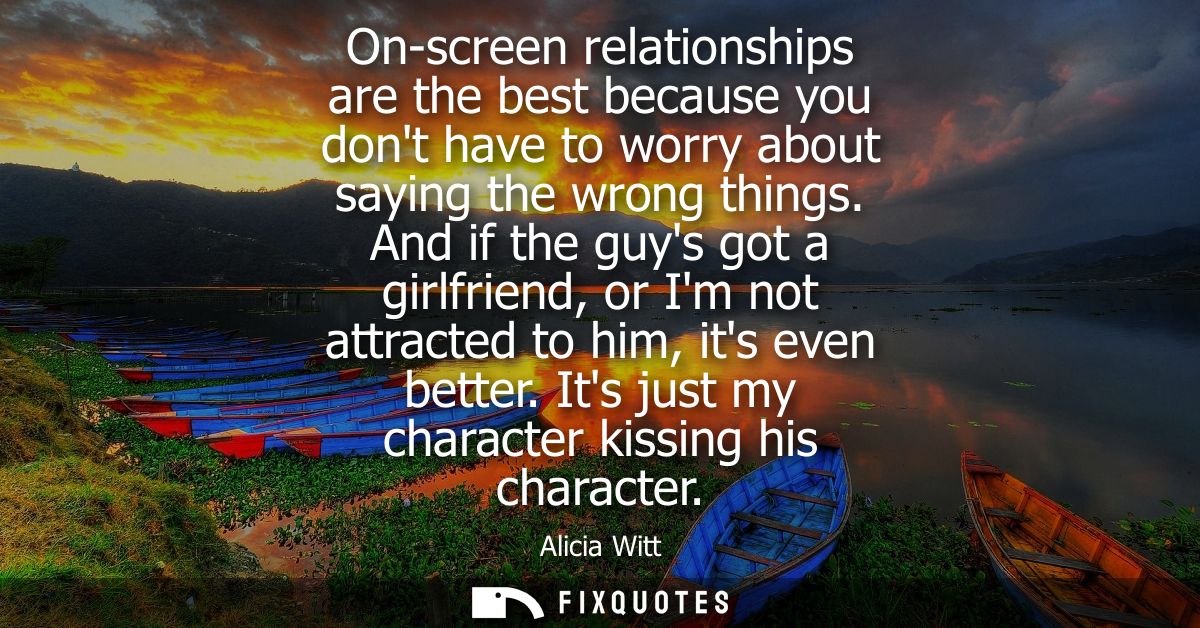 On-screen relationships are the best because you dont have to worry about saying the wrong things. And if the guys got a