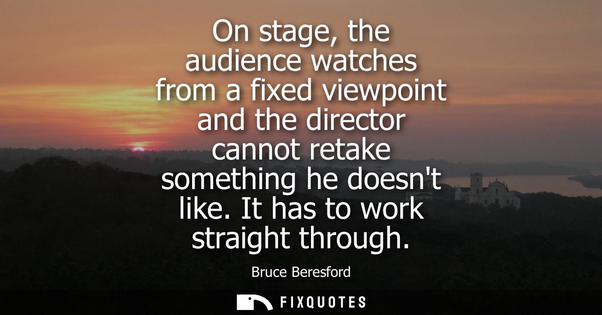 On stage, the audience watches from a fixed viewpoint and the director cannot retake something he doesnt like. It has to