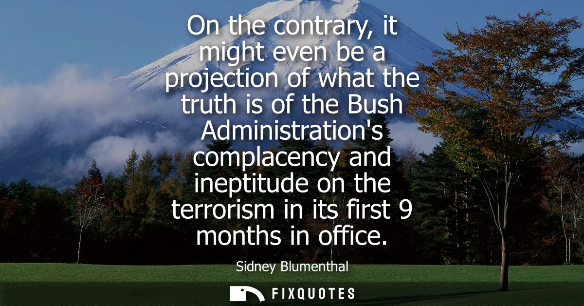 On the contrary, it might even be a projection of what the truth is of the Bush Administrations complacency and ineptitu