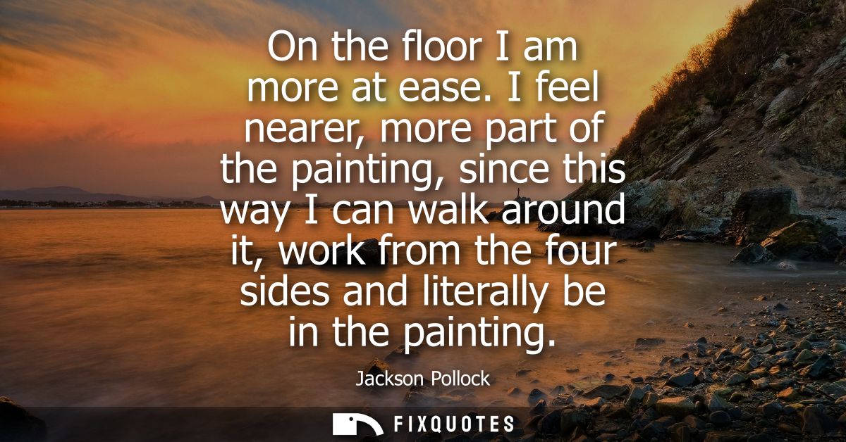 On the floor I am more at ease. I feel nearer, more part of the painting, since this way I can walk around it, work from