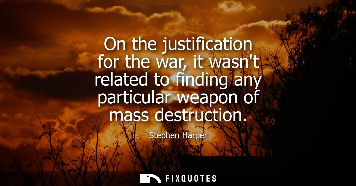 On the justification for the war, it wasnt related to finding any particular weapon of mass destruction