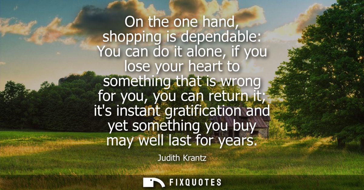 On the one hand, shopping is dependable: You can do it alone, if you lose your heart to something that is wrong for you,