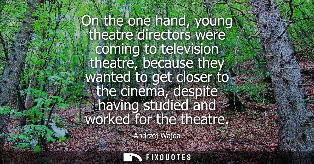 On the one hand, young theatre directors were coming to television theatre, because they wanted to get closer to the cin