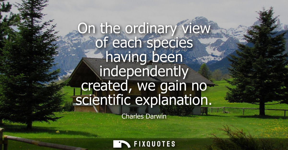 On the ordinary view of each species having been independently created, we gain no scientific explanation
