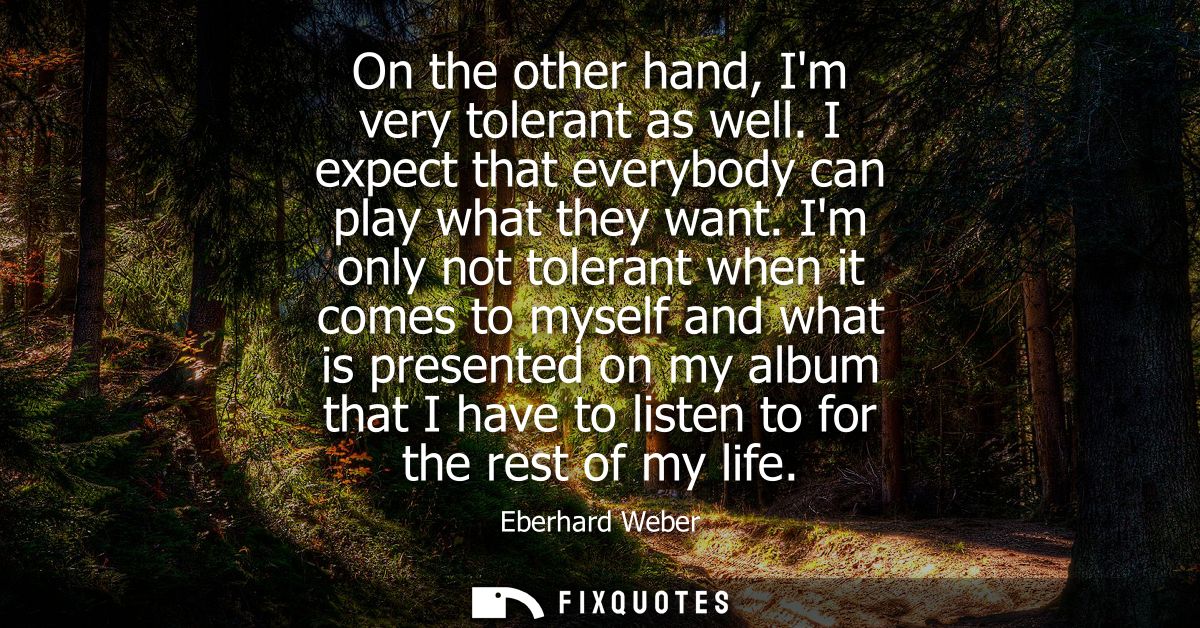 On the other hand, Im very tolerant as well. I expect that everybody can play what they want. Im only not tolerant when 