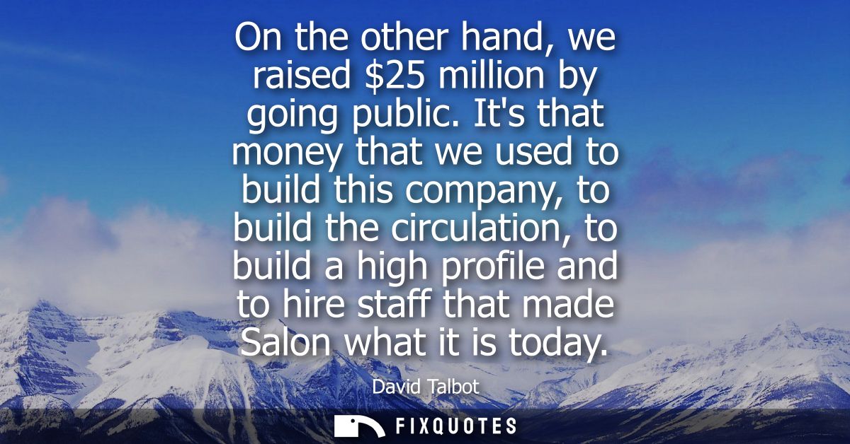 On the other hand, we raised 25 million by going public. Its that money that we used to build this company, to build the
