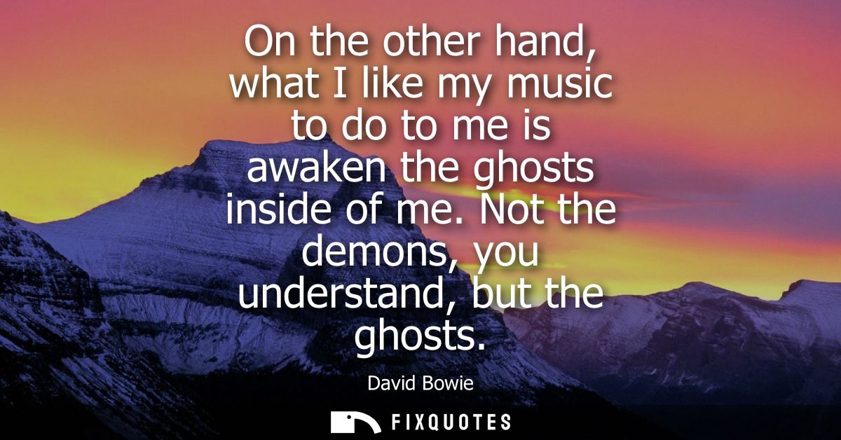 On the other hand, what I like my music to do to me is awaken the ghosts inside of me. Not the demons, you understand, b