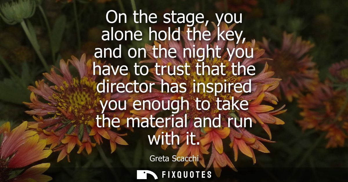 On the stage, you alone hold the key, and on the night you have to trust that the director has inspired you enough to ta