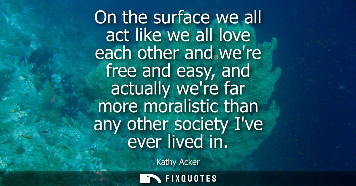 On the surface we all act like we all love each other and were free and easy, and actually were far more moralistic than