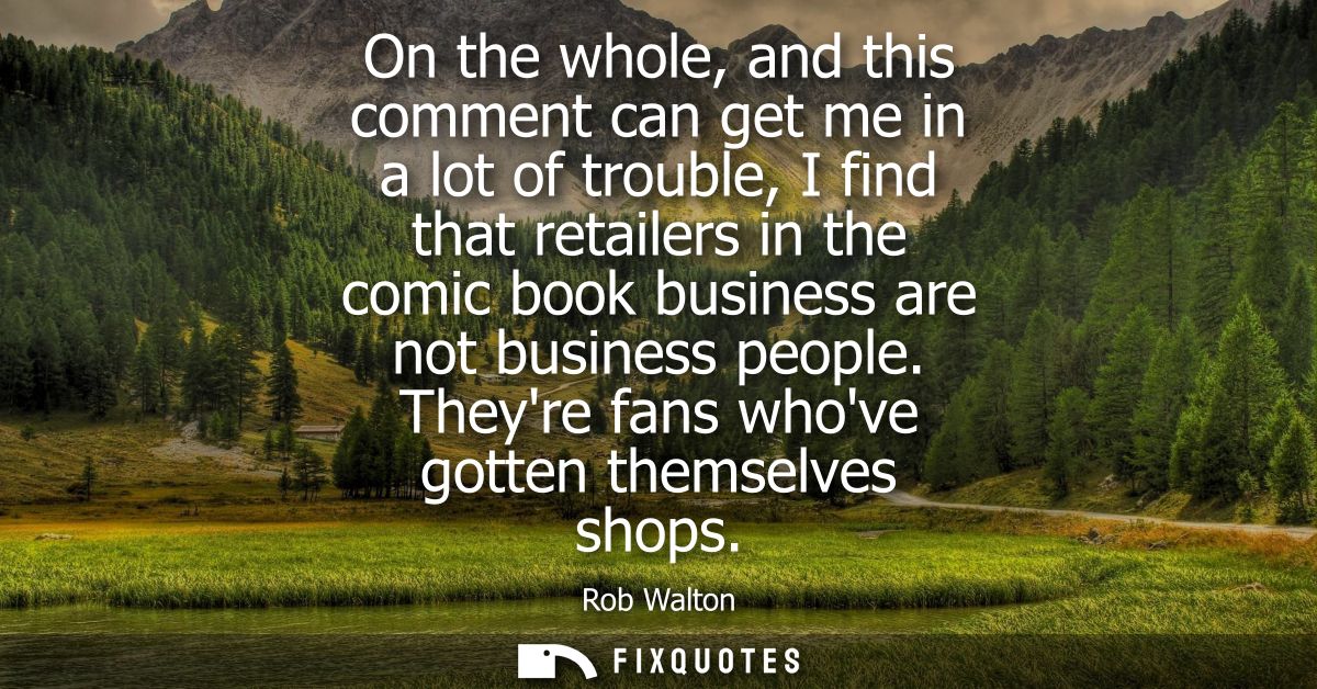 On the whole, and this comment can get me in a lot of trouble, I find that retailers in the comic book business are not 
