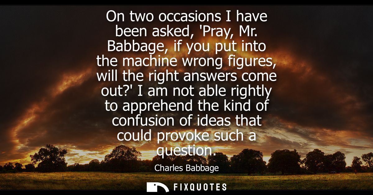 On two occasions I have been asked, Pray, Mr. Babbage, if you put into the machine wrong figures, will the right answers