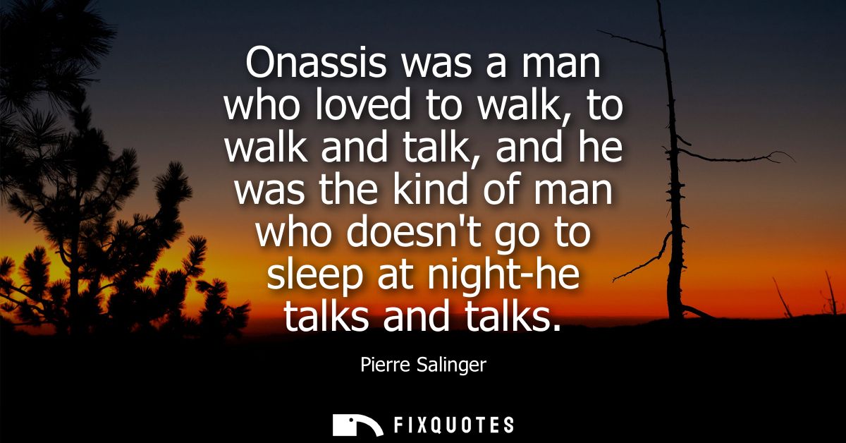 Onassis was a man who loved to walk, to walk and talk, and he was the kind of man who doesnt go to sleep at night-he tal