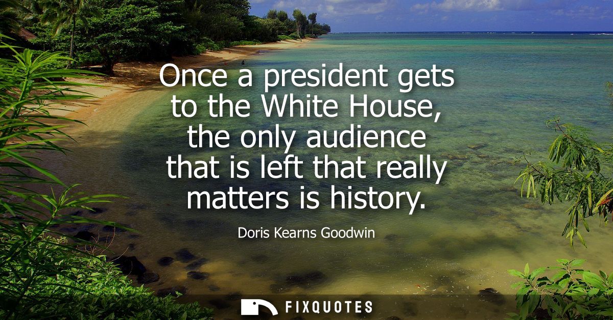 Once a president gets to the White House, the only audience that is left that really matters is history