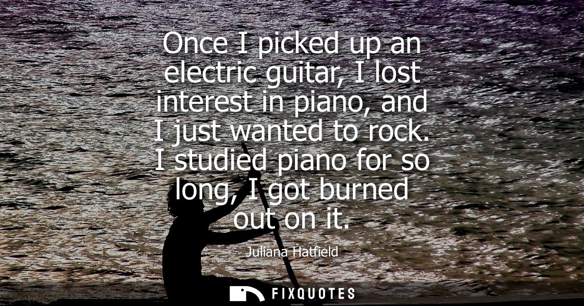 Once I picked up an electric guitar, I lost interest in piano, and I just wanted to rock. I studied piano for so long, I
