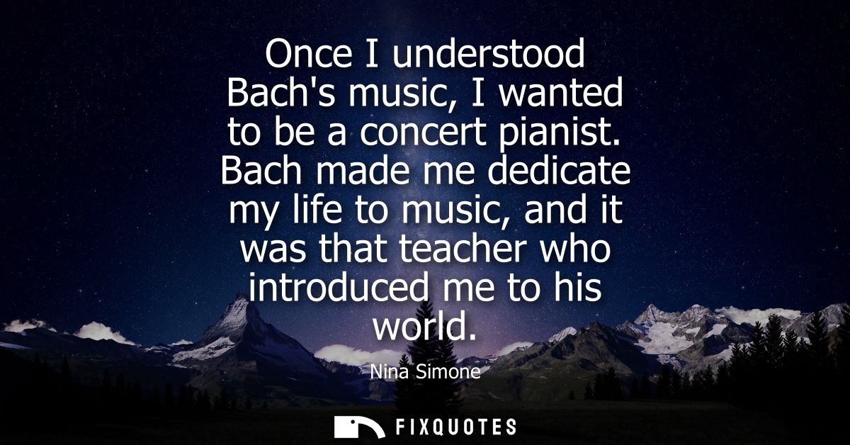 Once I understood Bachs music, I wanted to be a concert pianist. Bach made me dedicate my life to music, and it was that