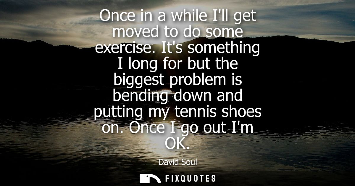 Once in a while Ill get moved to do some exercise. Its something I long for but the biggest problem is bending down and 